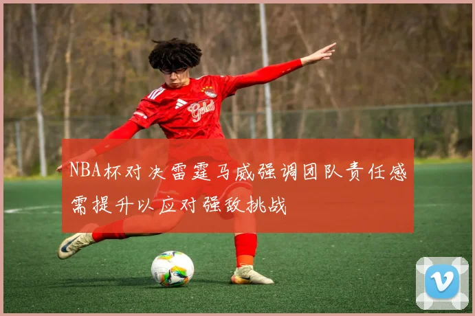 NBA杯对决雷霆马威强调团队责任感需提升以应对强敌挑战
