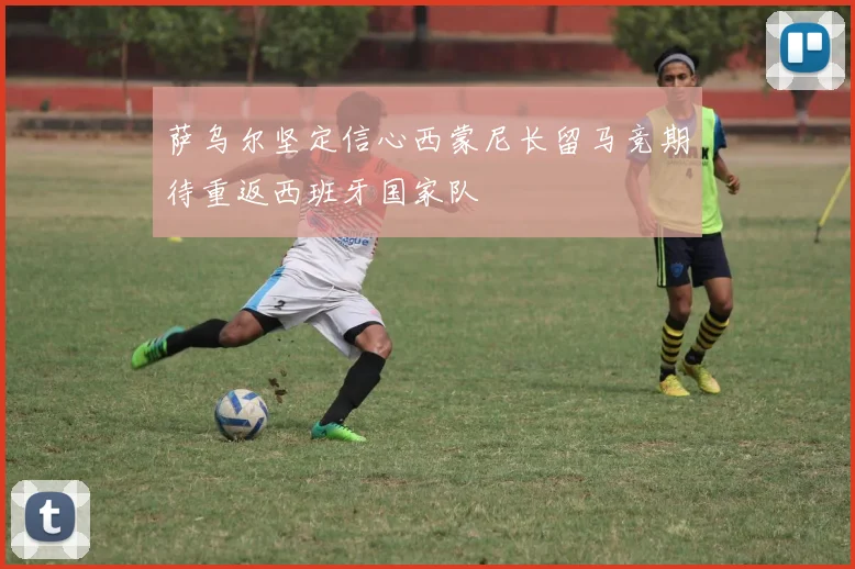 萨乌尔坚定信心西蒙尼长留马竞期待重返西班牙国家队