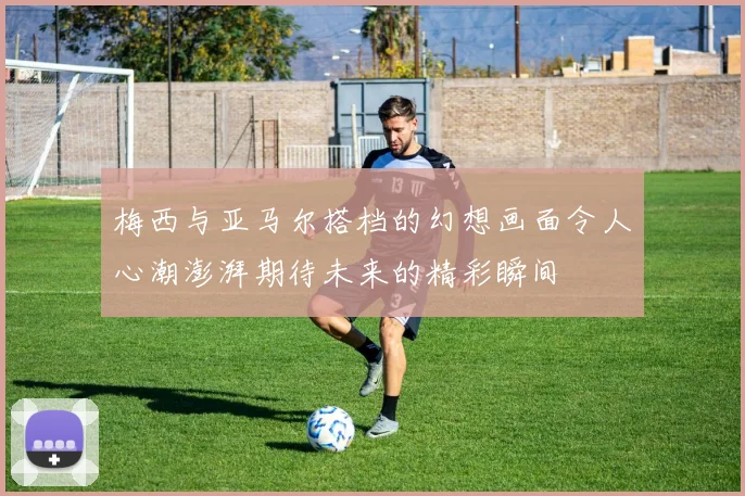 梅西与亚马尔搭档的幻想画面令人心潮澎湃期待未来的精彩瞬间