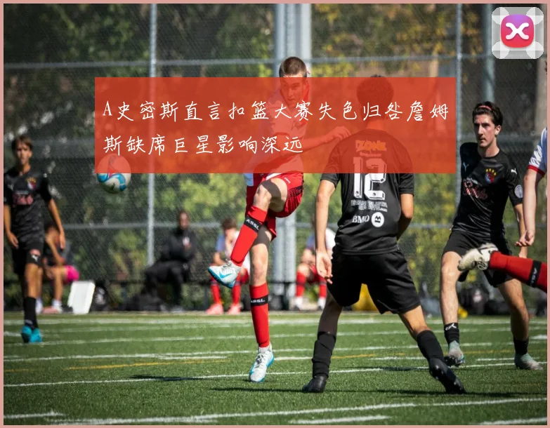 A史密斯直言扣篮大赛失色归咎詹姆斯缺席巨星影响深远