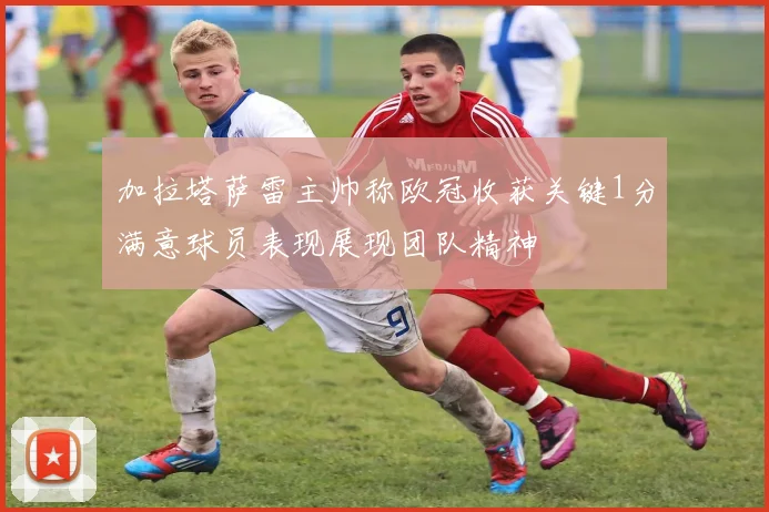 加拉塔萨雷主帅称欧冠收获关键1分满意球员表现展现团队精神