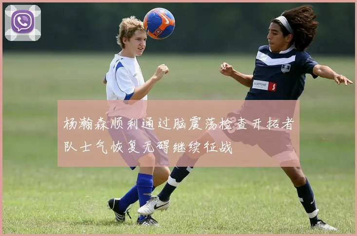 杨瀚森顺利通过脑震荡检查开拓者队士气恢复无碍继续征战