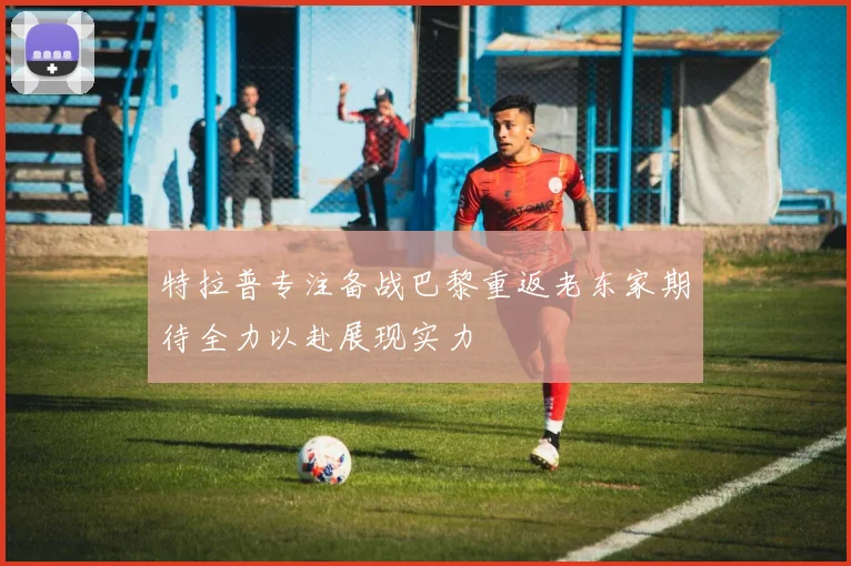 特拉普专注备战巴黎重返老东家期待全力以赴展现实力