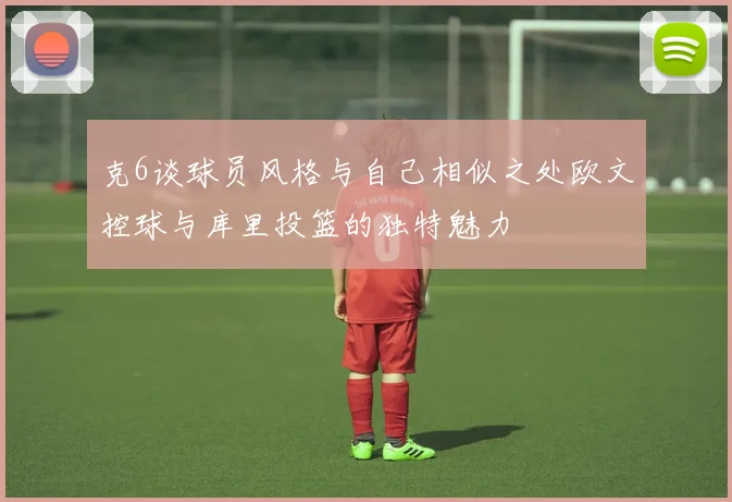 克6谈球员风格与自己相似之处欧文控球与库里投篮的独特魅力