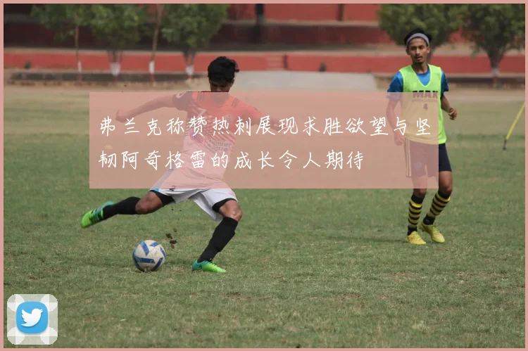 弗兰克称赞热刺展现求胜欲望与坚韧阿奇格雷的成长令人期待