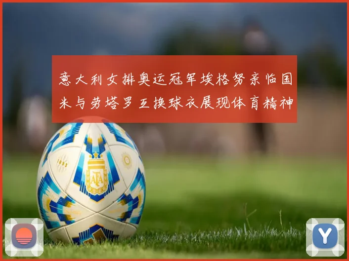 意大利女排奥运冠军埃格努亲临国米与劳塔罗互换球衣展现体育精神