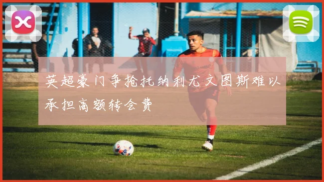 英超豪门争抢托纳利尤文图斯难以承担高额转会费