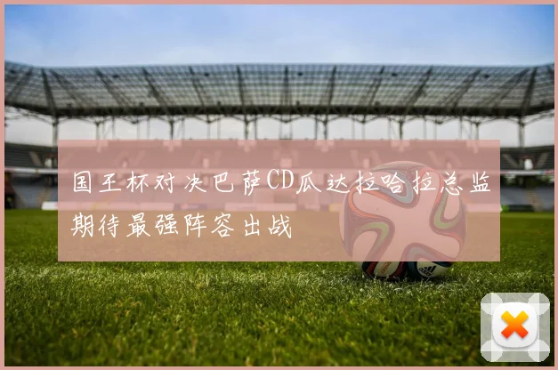 国王杯对决巴萨CD瓜达拉哈拉总监期待最强阵容出战