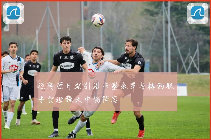 迈阿密计划引进卡塞米罗与梅西联手打造强大中场阵容