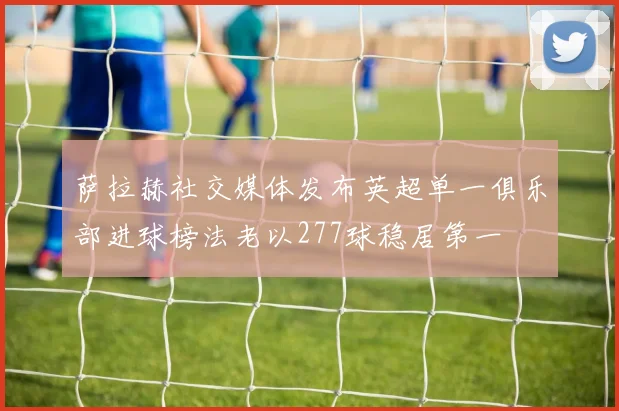 萨拉赫社交媒体发布英超单一俱乐部进球榜法老以277球稳居第一