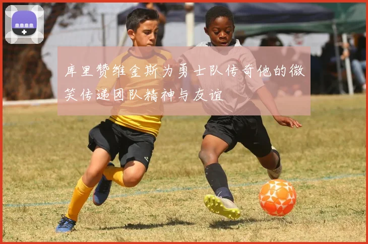 库里赞维金斯为勇士队传奇他的微笑传递团队精神与友谊