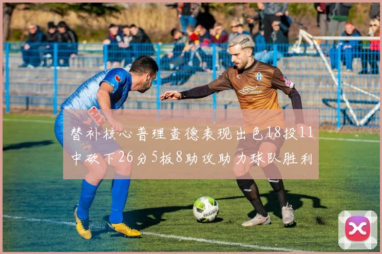 替补核心普理查德表现出色18投11中砍下26分5板8助攻助力球队胜利