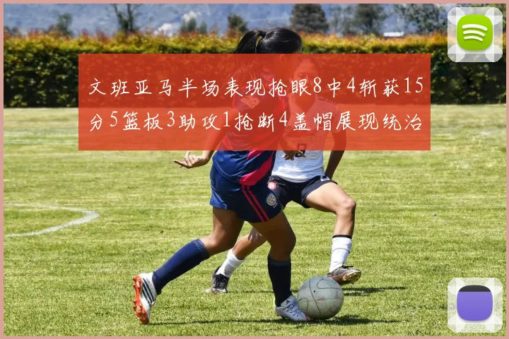 文班亚马半场表现抢眼8中4斩获15分5篮板3助攻1抢断4盖帽展现统治力