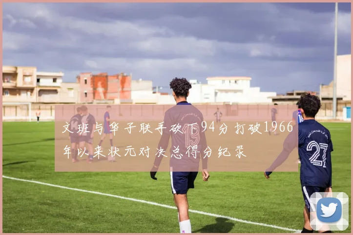 文班与华子联手砍下94分打破1966年以来状元对决总得分纪录