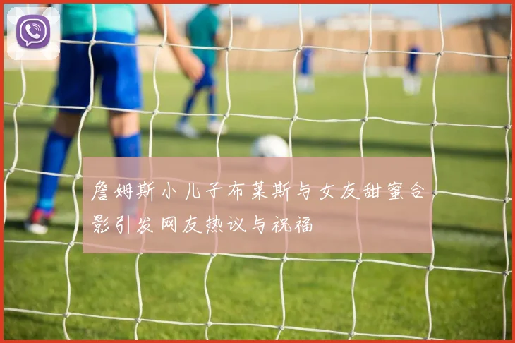 詹姆斯小儿子布莱斯与女友甜蜜合影引发网友热议与祝福