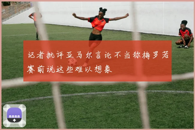 记者批评亚马尔言论不当称梅罗若赛前说这些难以想象