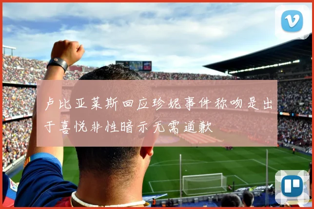 卢比亚莱斯回应珍妮事件称吻是出于喜悦非性暗示无需道歉