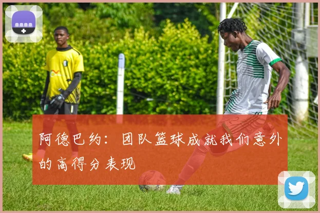 阿德巴约：团队篮球成就我们意外的高得分表现