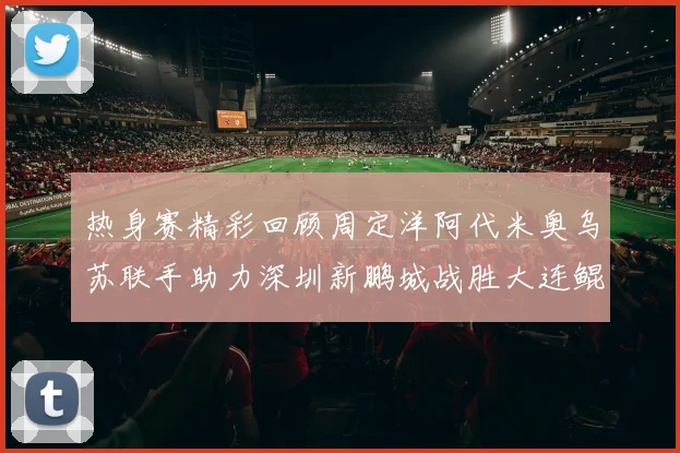 热身赛精彩回顾周定洋阿代米奥乌苏联手助力深圳新鹏城战胜大连鲲城