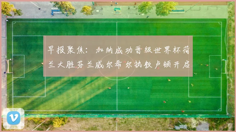 早报聚焦：加纳成功晋级世界杯荷兰大胜芬兰威尔希尔执教卢顿开启新篇章