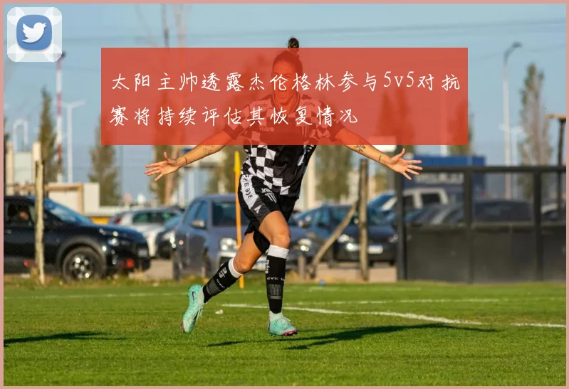太阳主帅透露杰伦格林参与5v5对抗赛将持续评估其恢复情况
