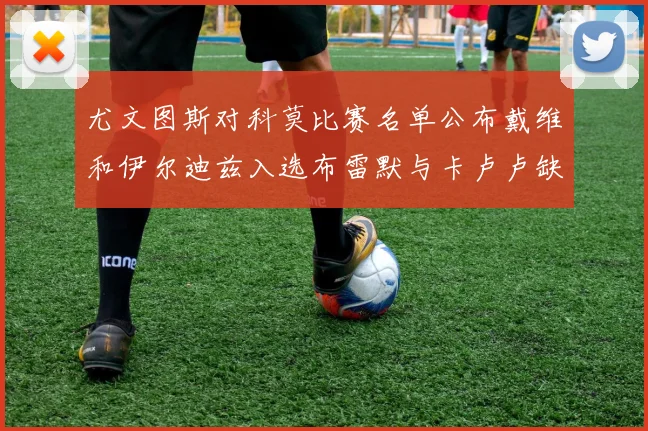尤文图斯对科莫比赛名单公布戴维和伊尔迪兹入选布雷默与卡卢卢缺席