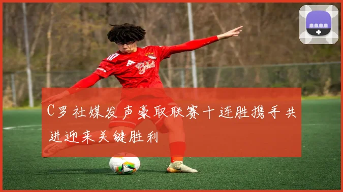 C罗社媒发声豪取联赛十连胜携手共进迎来关键胜利