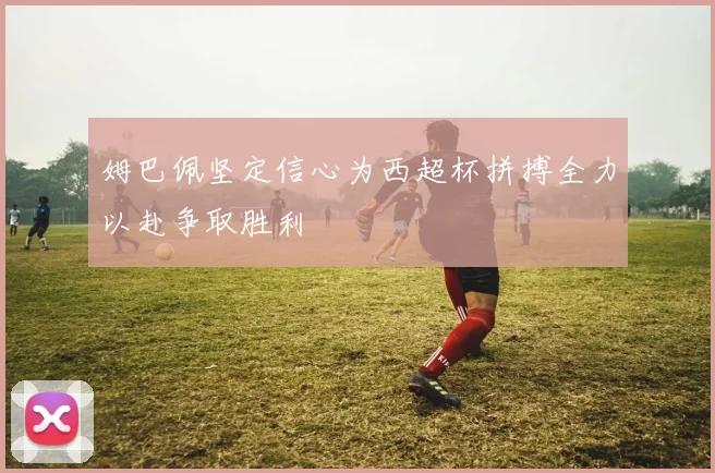 姆巴佩坚定信心为西超杯拼搏全力以赴争取胜利