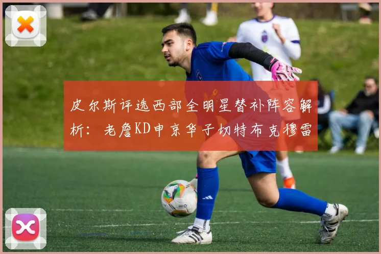 皮尔斯评选西部全明星替补阵容解析：老詹KD申京华子切特布克穆雷的实力对比