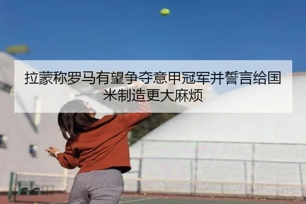 拉蒙称罗马有望争夺意甲冠军并誓言给国米制造更大麻烦（leyu.com）